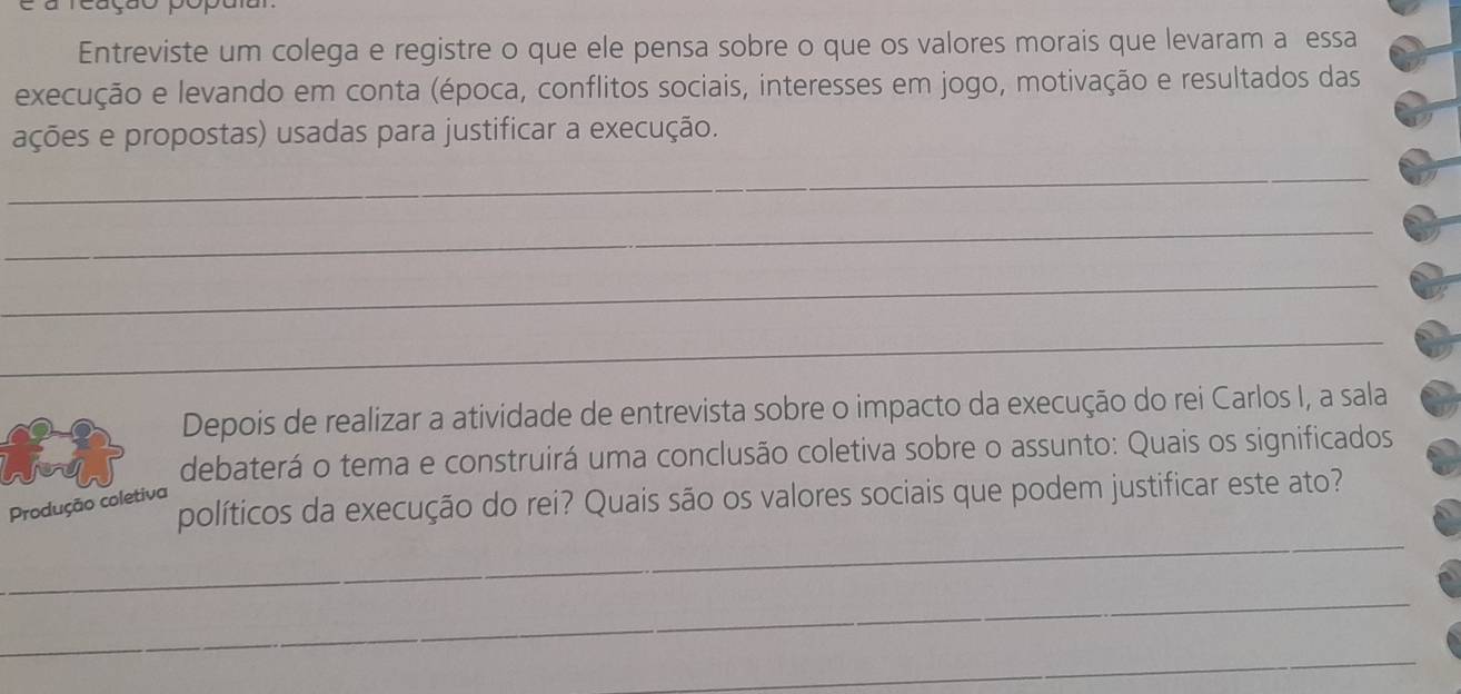 Entreviste um colega e registre o que ele pensa sobre o que os valores morais que levaram a essa 
execução e levando em conta (época, conflitos sociais, interesses em jogo, motivação e resultados das 
ações e propostas) usadas para justificar a execução. 
_ 
_ 
_ 
_ 
Depois de realizar a atividade de entrevista sobre o impacto da execução do rei Carlos I, a sala 
debaterá o tema e construirá uma conclusão coletiva sobre o assunto: Quais os significados 
políticos da execução do rei? Quais são os valores sociais que podem justificar este ato? 
Produção coletiva 
_ 
_ 
_