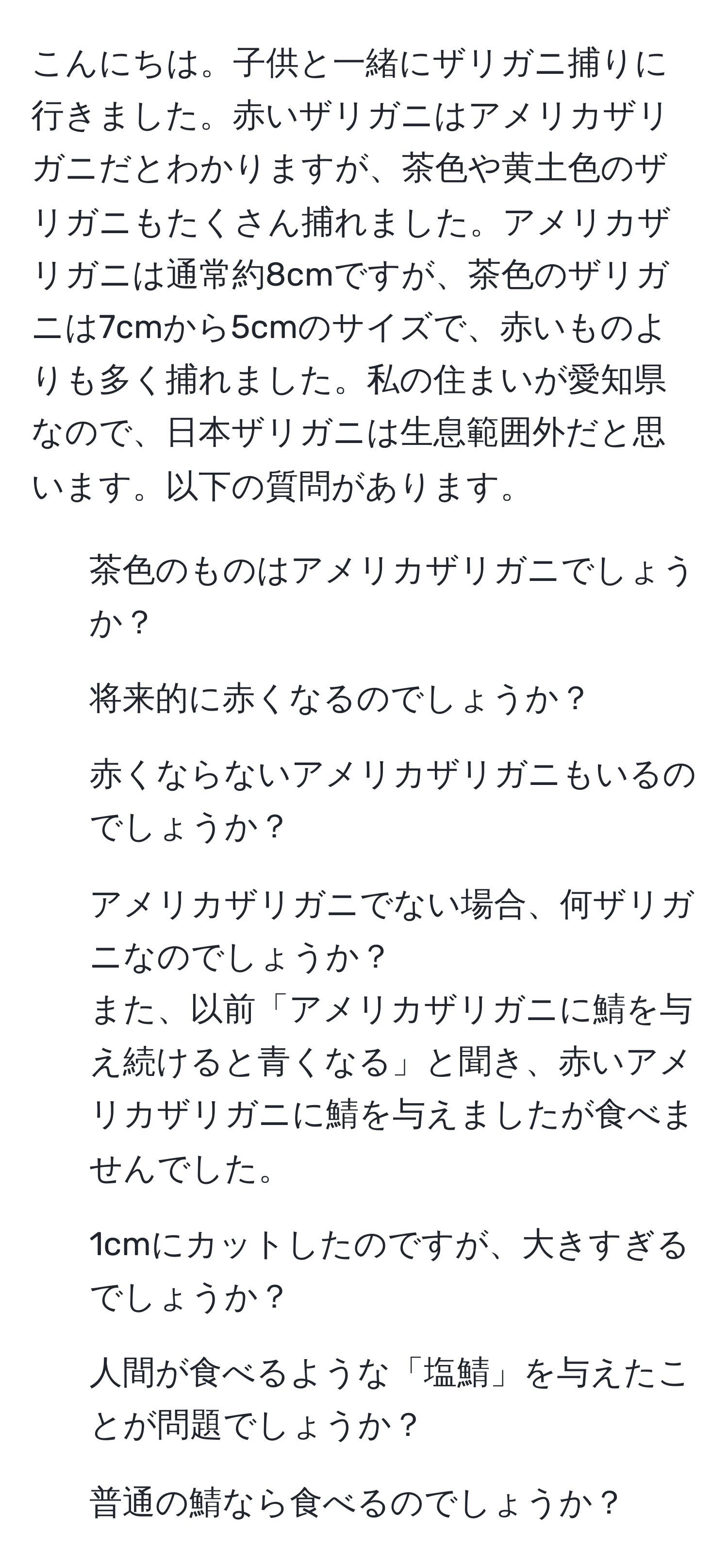 こんにちは。子供と一緒にザリガニ捕りに行きました。赤いザリガニはアメリカザリガニだとわかりますが、茶色や黄土色のザリガニもたくさん捕れました。アメリカザリガニは通常約8cmですが、茶色のザリガニは7cmから5cmのサイズで、赤いものよりも多く捕れました。私の住まいが愛知県なので、日本ザリガニは生息範囲外だと思います。以下の質問があります。  
1. 茶色のものはアメリカザリガニでしょうか？  
2. 将来的に赤くなるのでしょうか？  
3. 赤くならないアメリカザリガニもいるのでしょうか？  
4. アメリカザリガニでない場合、何ザリガニなのでしょうか？  
また、以前「アメリカザリガニに鯖を与え続けると青くなる」と聞き、赤いアメリカザリガニに鯖を与えましたが食べませんでした。  
5. 1cmにカットしたのですが、大きすぎるでしょうか？  
6. 人間が食べるような「塩鯖」を与えたことが問題でしょうか？  
7. 普通の鯖なら食べるのでしょうか？