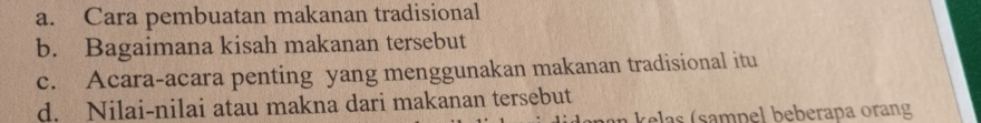 a. Cara pembuatan makanan tradisional
b. Bagaimana kisah makanan tersebut
c. Acara-acara penting yang menggunakan makanan tradisional itu
d. Nilai-nilai atau makna dari makanan tersebut
n ela s ( sampel beberapa orang