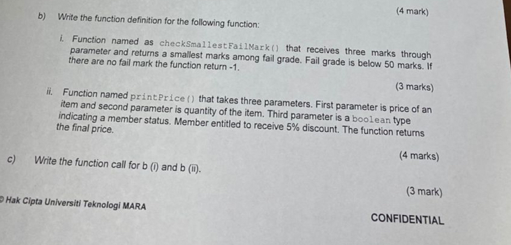 Write the function definition for the following function: 
i. Function named as checkSmallestFailMaɪk() that receives three marks through 
parameter and returns a smallest marks among fail grade. Fail grade is below 50 marks. If 
there are no fail mark the function return -1. 
(3 marks) 
ii. Function named print Price () that takes three parameters. First parameter is price of an 
item and second parameter is quantity of the item. Third parameter is a boo1ean type 
indicating a member status. Member entitled to receive 5% discount. The function returns 
the final price. 
(4 marks) 
c) Write the function call for b(i) and b(ii). 
(3 mark) 
© Hak Cipta Universiti Teknologi MARA CONFIDENTIAL