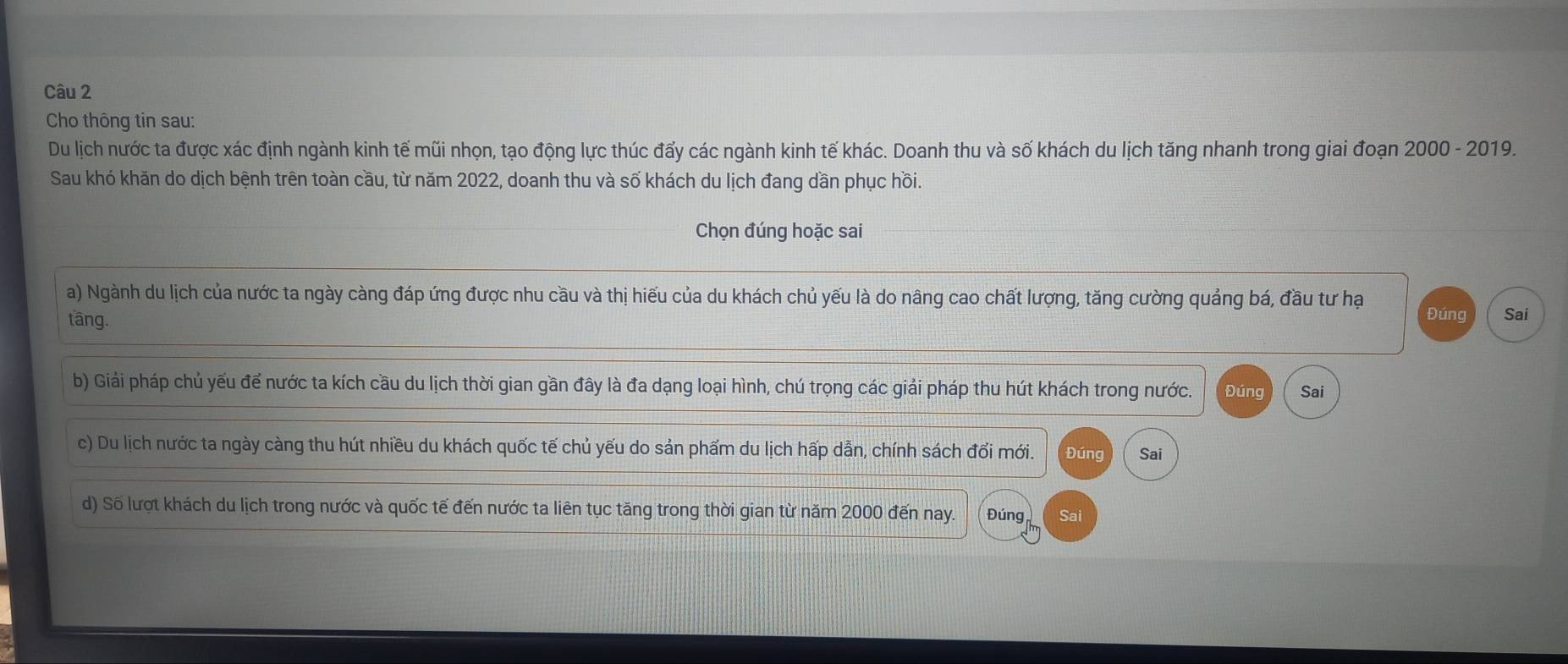 Cho thông tin sau:
Du lịch nước ta được xác định ngành kinh tế mũi nhọn, tạo động lực thúc đấy các ngành kinh tế khác. Doanh thu và số khách du lịch tăng nhanh trong giai đoạn 2000 - 2019.
Sau khó khăn do dịch bệnh trên toàn cầu, từ năm 2022, doanh thu và số khách du lịch đang dần phục hồi.
Chọn đúng hoặc sai
a) Ngành du lịch của nước ta ngày càng đáp ứng được nhu cầu và thị hiếu của du khách chủ yếu là do nâng cao chất lượng, tăng cường quảng bá, đầu tư hạ
tāng. Đúng Sai
b) Giải pháp chủ yếu để nước ta kích cầu du lịch thời gian gần đây là đa dạng loại hình, chú trọng các giải pháp thu hút khách trong nước. Đúng Sai
c) Du lịch nước ta ngày càng thu hút nhiều du khách quốc tế chủ yếu do sản phẩm du lịch hấp dẫn, chính sách đổi mới. Đúng Sai
d) Số lượt khách du lịch trong nước và quốc tế đến nước ta liên tục tăng trong thời gian từ năm 2000 đến nay. Đúng Sai