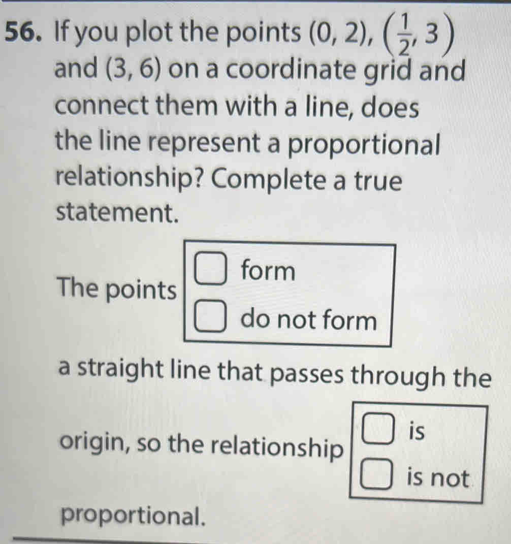 If you plot the points (0,2), ( 1/2 ,3)
and (3,6) on a coordinate grid and
connect them with a line, does
the line represent a proportional
relationship? Complete a true
statement.
form
The points
do not form
a straight line that passes through the
is
origin, so the relationship
is not
proportional.