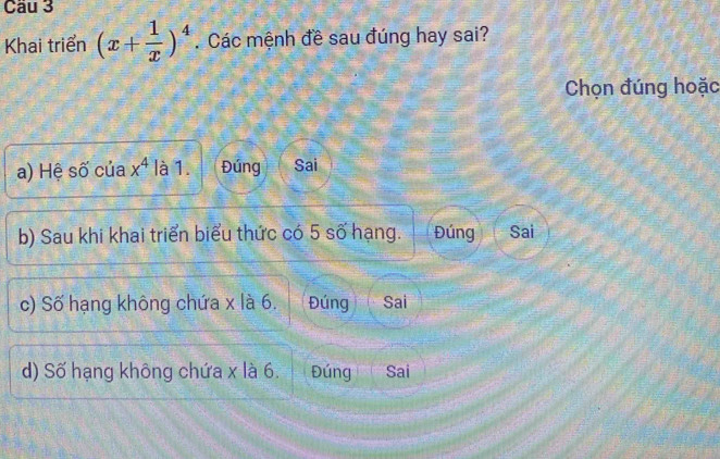 Cầu 3
Khai triển (x+ 1/x )^4. Các mệnh đề sau đúng hay sai?
Chọn đúng hoặc
a) Hệ số của x^4 là 1. Đúng Sai
b) Sau khi khai triển biểu thức có 5 số hạng. Đúng Sai
c) Số hạng không chứa x là 6. Đúng Sai
d) Số hạng không chứa x là 6. Đúng Sai