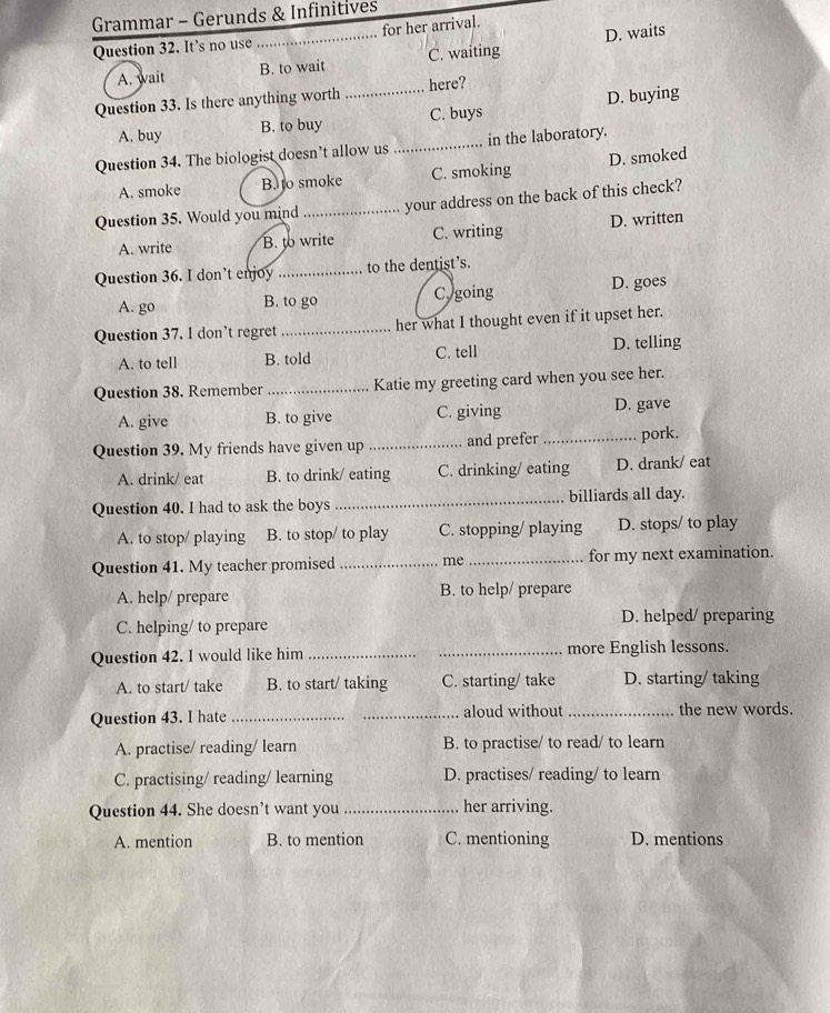 Grammar - Gerunds & Infinitives
Question 32. It’s no use _for her arrival.
A. wait B. to wait C. waiting D. waits
Question 33. Is there anything worth _here?
A. buy B. to buy C. buys D. buying
Question 34. The biologist doesn’t allow us _in the laboratory.
A. smoke B. to smoke C. smoking D. smoked
Question 35. Would you mind _your address on the back of this check?
A. write B. to write C. writing D. written
Question 36. I don’t enjoy _to the dentist’s.
A. go B. to go Cy going D. goes
Question 37. I don't regret _her what I thought even if it upset her.
A. to tell B. told C. tell D. telling
Question 38. Remember _Katie my greeting card when you see her.
A. give B. to give C. giving D. gave
Question 39. My friends have given up _and prefer _pork.
A. drink/ eat B. to drink/ eating C. drinking/ eating D. drank/ eat
Question 40. I had to ask the boys _billiards all day.
A. to stop/ playing B. to stop/ to play C. stopping/ playing D. stops/ to play
Question 41. My teacher promised _me _for my next examination.
A. help/ prepare B. to help/ prepare
C. helping/ to prepare D. helped/ preparing
Question 42. I would like him __more English lessons.
A. to start/ take B. to start/ taking C. starting/ take D. starting/ taking
Question 43. I hate_ _aloud without _the new words.
A. practise/ reading/ learn B. to practise/ to read/ to learn
C. practising/ reading/ learning D. practises/ reading/ to learn
Question 44. She doesn’t want you_ her arriving.
A. mention B. to mention C. mentioning D. mentions