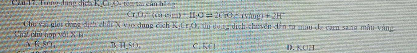 Trong dụng dích KI_O 9, tôn tại cần băng:
Cr_2O_7^((2-)(dacam)+H_2)Oleftharpoons 2CrO_2overline -(ving)+2H^- 
Cho vài giọi dụng dịch chất X vào dung dịch K_2C_r_2O 5 thi dung dịch chuyên dẫn tử màu đa cam sang màu vàng.
Chất phù hợp với X là
A. K_2SO_4 B. H_2SO_4 C. KCI D. KÖH