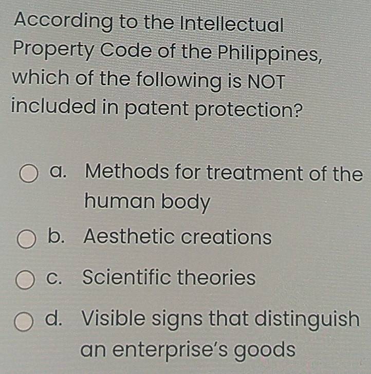 According to the Intellectual
Property Code of the Philippines,
which of the following is NOT
included in patent protection?
a. Methods for treatment of the
human body
b. Aesthetic creations
c. Scientific theories
d. Visible signs that distinguish
an enterprise’s goods