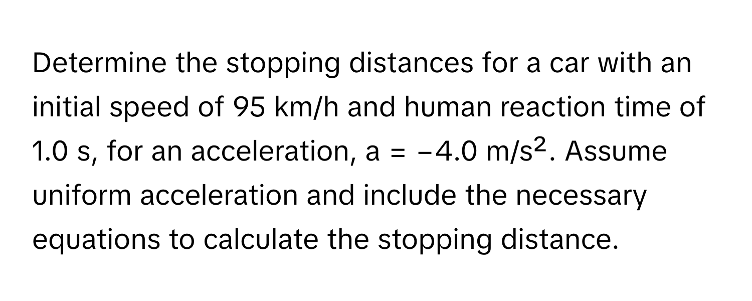 Determine the stopping distances for a car with an initial speed of 95 km/h and human reaction time of 1.0 s, for an acceleration, a = −4.0 m/s². Assume uniform acceleration and include the necessary equations to calculate the stopping distance.