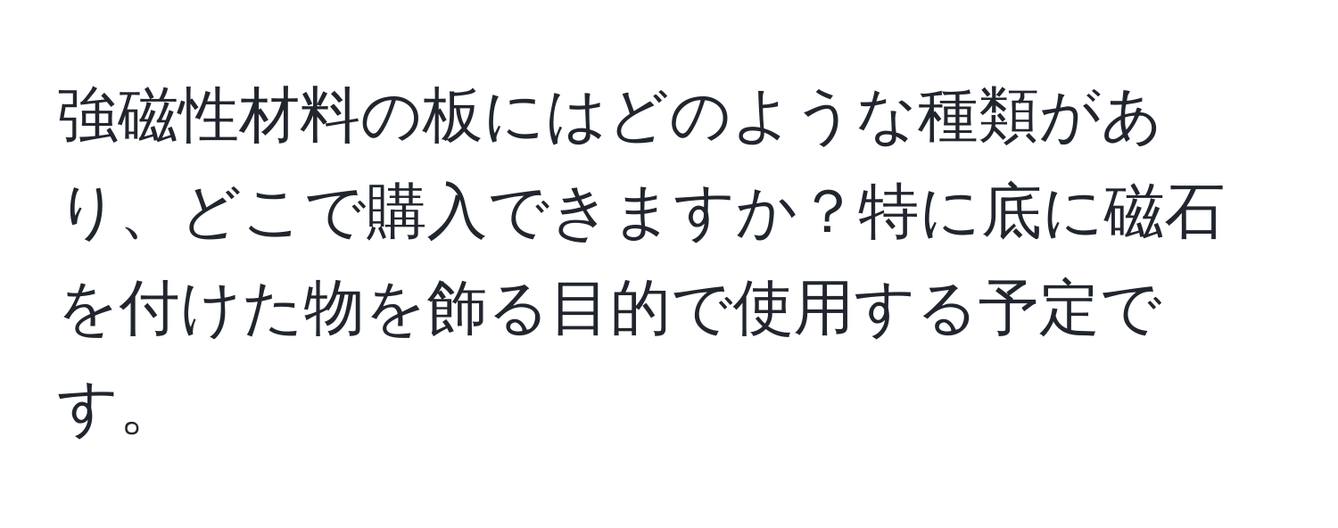 強磁性材料の板にはどのような種類があり、どこで購入できますか？特に底に磁石を付けた物を飾る目的で使用する予定です。