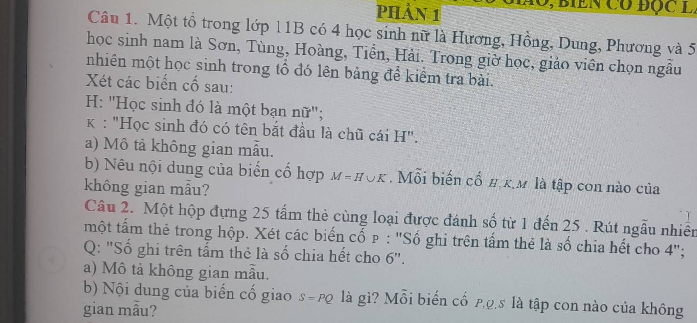 PHảN 1 
BIEN CO ĐQC L 
Câu 1. Một tổ trong lớp 11B có 4 học sinh nữ là Hương, Hồng, Dung, Phương và 5
học sinh nam là Sơn, Tùng, Hoàng, Tiến, Hải. Trong giờ học, giáo viên chọn ngẫu 
nhiên một học sinh trong tổ đó lên bảng để kiểm tra bài. 
Xét các biến cố sau: 
H: "Học sinh đó là một bạn nữ"; 
κ : "Học sinh đó có tên bắt đầu là chũ cái H". 
a) Mô tả không gian mẫu. 
b) Nêu nội dung của biến cố hợp M=H∪ K. Mỗi biến cố h k.m là tập con nào của 
không gian mẫu? 
Câu 2. Một hộp đựng 25 tấm thẻ cùng loại được đánh số từ 1 đến 25. Rút ngẫu nhiễn 
một tấm thẻ trong hộp. Xét các biến cố p : "Số ghi trên tấm thẻ là số chia hết cho 4"; 
Q: "Số ghi trên tấm thẻ là số chia hết cho 6". 
a) Mô tả không gian mẫu. 
b) Nội dung của biến cố giao s=pq là gì? Mỗi biến cố p, q,s là tập con nào của không 
gian mẫu?