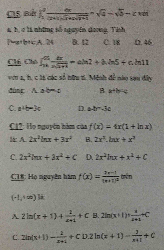 CIS Bà ∈t _1^(2frac dx)(x+1)(x+a =sqrt(2))=sqrt(a)-sqrt(b)-c với
a, b, c là những số nguyên dương. Tính
P=a+b+c,A. 24 B. 12 C. 18 D. 46
C16: Cho ∈t _(26)^(65) dx/xsqrt(x+9) =ch2+h.ln 5+c. 211
với a, h, c là các số hữu ti. Mệnh đề nào sau đây
đúng A. a-b= c B. a+b=c
C. a+b=3c D. a-b=-3c
C17: Họ nguyên hàm của f(x)=4x(1+ln x)
là: A. 2x^2ln x+3x^2 B. 2x^2.ln x+x^2
C. 2x^2ln x+3x^2+C D. 2x^2ln x+x^2+C
C18: Họ nguyên hàm f(x)=frac 2x-1(x+1)^2 trěn
(-1,+∈fty ) là
A. 2ln (x+1)+ 2/x+1 +C B. 2ln (x+1)+ 3/x+1 +C
C. 2ln (x+1)- 2/x+1 +CD.2ln (x+1)- 3/x+1 +C