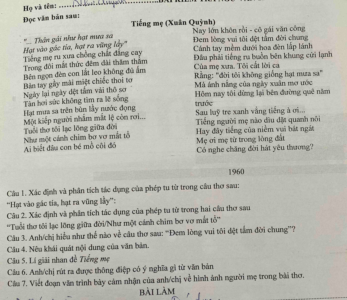 Họ và tên:
_
Đọc văn bản sau:
Tiếng mẹ (Xuân Quỳnh)
Nay lớn khôn rồi - cô gái văn công
"... Thân gái như hạt mưa sa
Đem lòng vui tôi dệt tấm đời chung
Hạt vào gác tía, hạt ra vũng lầy"
Cánh tay mềm dưới hoa đèn lấp lánh
Tiếng mẹ ru xưa chồng chất đẳng cay
Đâu phải tiếng ru buồn bên khung cửi lạnh
Trong đôi mắt thức đêm dài thăm thăm
Bên ngọn đèn con lắt leo không đủ ấm
Của mẹ xưa. Tôi cất lời ca
Rằng: "đời tôi không giống hạt mưa sa"
Bàn tay gầy mài miệt chiếc thoi tơ
Mà ánh nắng của ngày xuân mơ ước
Ngày lại ngày dệt tấm vải thô sơ
Hôm nay tôi dừng lại bên đường quê năm
Tàn hơi sức không tìm ra lẽ sống
trước
Hạt mưa sa trên bùn lầy nước đọng
Sau luỹ tre xanh vằng tiếng à ơi...
Một kiếp người nhắm mắt lệ còn rơi...
Tiếng người mẹ nào dìu dặt quanh nôi
Tuổi thơ tôi lạc lõng giữa đời
Như một cánh chim bơ vơ mất tổ Hay đây tiếng của niềm vui bát ngát
Ai biết đâu con bé mồ côi đó Mẹ ơi mẹ từ trong lòng đất
Có nghe chăng đời hát yêu thương?
1960
Câu 1. Xác định và phân tích tác dụng của phép tu từ trong câu thơ sau:
“Hạt vào gác tía, hạt ra vũng lầy”:
Câu 2. Xác định và phân tích tác dụng của phép tu từ trong hai câu thơ sau
“Tuổi thơ tôi lạc lõng giữa đời/Như một cánh chim bơ vơ mất tổ”
Câu 3. Anh/chị hiểu như thế nào về câu thơ sau: “Đem lòng vui tôi dệt tấm đời chung”?
Câu 4. Nêu khái quát nội dung của văn bản.
Câu 5. Lí giải nhan đề Tiếng mẹ
Câu 6. Anh/chị rút ra được thông điệp có ý nghĩa gì từ văn bản
Câu 7. Viết đoạn văn trình bày cảm nhận của anh/chị về hình ảnh người mẹ trong bài thơ.
bài làm