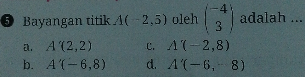 ⑤ Bayangan titik A(-2,5) oleh beginpmatrix -4 3endpmatrix adalah ...
a. A'(2,2) C. A'(-2,8)
b. A'(-6,8) d. A'(-6,-8)