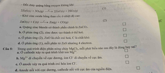 Đốt cháy quặng bằng oxygen không khí: (1)
2ZnS(s)+3O_2(g)to 2Z2ZnO(s)+2SO_2(g) 
- Khử zinc oxide bằng than cốc ở nhiệt độ cao:
ZnO(s)+C(s)xrightarrow ?n) Zn(g)+CO(g)
(2)
a. Quặng zinc blende có thành phần chính là ZnCO_3.
b. Ở phản ứng (2), zine được tạo thành ở thể hơi.
c. Ở phản ứng (2), ZnO là chất oxi hoá, C là chất khử.
d. Ở phản ứng (1), mỗi phân tử ZnS nhường 4 electron.
Câu 8: Trong quá trình điện phân nóng chảy MgCl_2 2, mỗi phát biểu nào sau đây là đúng hay sai?
a. Ở cathode xảy ra quá trình khử ion Mg^(2+).
b. Mg^(2+) di chuyền về cực dương, ion Cl di chuyển về cực âm.
c. Ở anode xáy ra quá trình oxi hóa ion Cl.
d. Anode nối với cực dương, cathode nối với cực âm của nguồn điện.