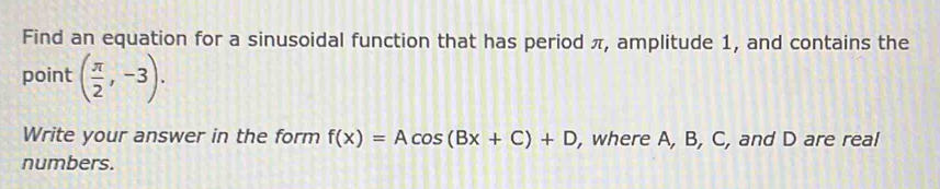 Find an equation for a sinusoidal function that has period π, amplitude 1, and contains the 
point ( π /2 ,-3). 
Write your answer in the form f(x)=Acos (Bx+C)+D , where A, B, C, and D are real 
numbers.