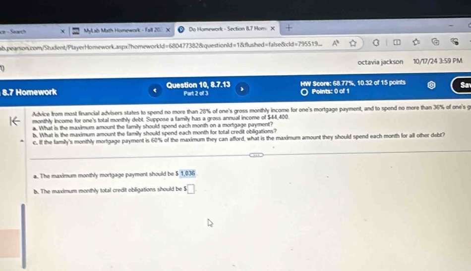 Ke - Sarch MyLab Math Homework - Faill 20. Do Homework - Section 87 Hom X + 
ab.pearson.com/Student/PlayerHomework.aspx?homeworkld=680477382&questionId=1&flushed=false&cld=795519... A° C 
D octavia jackson 10/17/24 3:59 PM 
Question 10, 8.7.13 > HW Score: 68.77%, 10.32 of 15 points 
Sa 
8.7 Homework Part 2 of 3 Points: 0 of 1 
Advice from most financial advisers states to spend no more than 28% of one's gross monthly income for one's mortgage payment, and to spend no more than 36% of one's g 
monthly income for one's total monthly debt. Suppose a family has a gross annual income of $44,400
a. What is the maximum amount the family should spend each month on a mortgage payment? 
b. What is the maximum amount the family should spend each month for total credit obligations? 
c. If the family's monthly mortgage payment is 60% of the maximum they can afford, what is the maximum amount they should spend each month for all other debt? 
a. The maximum monthly mortgage payment should be $ 1,036
b. The maximum monthly total credit obligations should be $□.