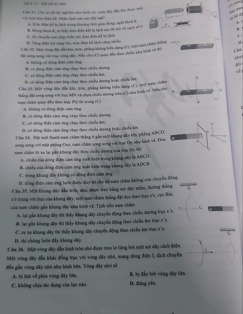 Vật lí 12 - Kết nổi trị thức
x* trùng
Câu 31. Cho so đồ thi nghiệm như hình vẽ, cuộn dây dẫn kin được mắc
trục năn tử M độ
với một kim điện kế. Nhận định nào sau đây sai?
A. Kim điện kế bị lệch trong khoảng thời gian đông, ngắt khoá K
A. t
B. Đông khoá K, ta thấy kim điện kết bị lệch sau đó trở về vạch số 0
B.
C. Di chuyển con chạy biển trở, kim điện kể bị lệch
C.
D. Tăng điện trở cảng lớn, kim điện kế lệch càng nhiều.
Câu 37. Một vòng đây dẫn kin, tròn, phẳng không biến dạng (C), một nam châm thẳng
D.
đặt song song với trục vòng dây. Nều cho (C) quay đều theo chiều như hình vẽ thì
Câu
khuŋ
A. không có đòng điện cảm ứng.
đồi
B. có đòng điện cảm ứng chạy theo chiều dương. vè 1
C. có đòng điện cảm ứng chạy theo chiều âm,
D. có dòng điện cảm ứng chạy theo chiều dương hoặc chiều âm
Q
Cầu 33. Một vòng dây dẫn kín, tròn, phẳng không biến dạng (C), một nam châm
thắng đặt song song với trục MN và chọn chiều dương trên (C) như hình vẽ. Nếu cho M
N
nam châm quay đều theo trục PQ thì trong (C)
P
A. không có dòng điện cảm ứng.
B. có đòng điện cảm ứng chạy theo chiều dương.
C. có dòng điện cảm ứng chạy theo chiều âm.
,:
D. có đòng điện cảm ứng chạy theo chiều dương hoặc chiều âm.
Câu 34. Đặt một thanh nam châm thẳng ở gần một khung dây kín, phẳng ABCD,
B
y
D
song song với mặt phẳng Oxz, nam châm song song với trục Oy như hình vẽ. Đưa N
nam châm từ xa lại gần khung dây theo chiều dương của trục Oy thì
A
A. chiều của dòng điện cảm ứng xuất hiện trong khung dây là ABCD.
B. chiều của dông điện cảm ứng xuất hiện trong khung dây là ADCB.
C. trong khung dây không có dòng điện cảm ứng.
D. dòng điện cảm ứng luôn được duy trì cho dù nam châm không còn chuyển động.
Câu 35. Một khung dây dẫn tròn, nhẹ, được treo bằng sợi dây mềm, đường thẳng 6
x x trùng với trục của khung dây, một nam châm thẳng đặt dọc theo trục x'x, cực Bắc
của nam châm gần khung dây như hình vẽ. Tịnh tiến nam châm
A. lại gần khung dây thi thấy khung dây chuyền động theo chiều dương trục x 'x.
B. lại gần khung dây thì thấy khung dây chuyển động theo chiều âm trục x 'x.
C. ra xa khung dây thì thấy khung dây chuyển động theo chiều âm trục x x.
6
D. thì chúng luôn đầy khung dây.
Câu 36. Một vòng dây dẫn hình tròn nhỏ được treo lơ lừng bởi một sợi dây cách điện.
Một vòng dây dẫn khác đồng trục với vòng dây nhỏ, mang dòng điện I, dịch chuyển
đến gần vòng dây nhỏ như hình bên. Vòng dây nhỏ sẽ
A. bị hút về phía vòng dây lớn. B. bị đầy bởi vòng dây lớn.
C. không chịu tác dụng của lực nào. D. đứng yên.