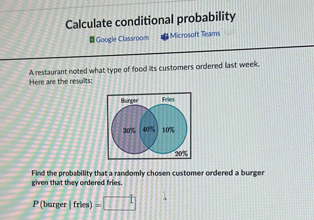 Calculate conditional probability 
Google Classroom Microsoft Teams 
A restaurant noted what type of food its customers ordered last week. 
Here are the results: 
Burger Fries
30% 40% 10%
20%
Find the probability that a randomly chosen customer ordered a burger 
given that they ordered fries. 
P (burger | fries) 11