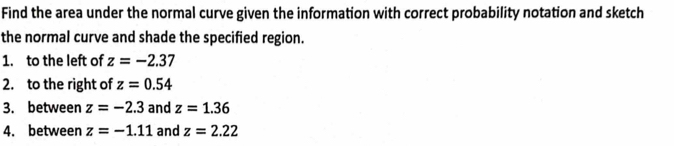 Find the area under the normal curve given the information with correct probability notation and sketch 
the normal curve and shade the specified region. 
1. to the left of z=-2.37
2. to the right of z=0.54
3. between z=-2.3 and z=1.36
4. between z=-1.11 and z=2.22