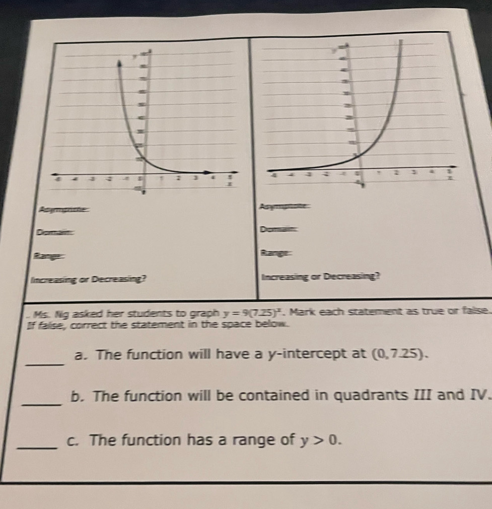 Agragrche Asymp 
Doratn Demast 
Range 
Range 
Increasing or Decreasing? Increasing or Decreasing? 
Ms. Ng asked her students to graph y=9(7.25)^x. Mark each statement as true or false. 
If false, correct the statement in the space below. 
_ 
a. The function will have a y-intercept at (0,7.25). 
_ 
b. The function will be contained in quadrants III and IV. 
_c. The function has a range of y>0.