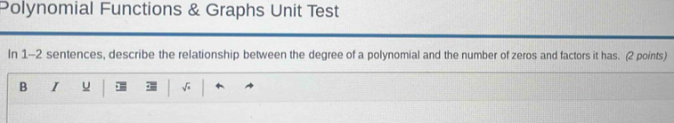 Polynomial Functions & Graphs Unit Test 
In 1-2 sentences, describe the relationship between the degree of a polynomial and the number of zeros and factors it has. (2 points) 
B I u √