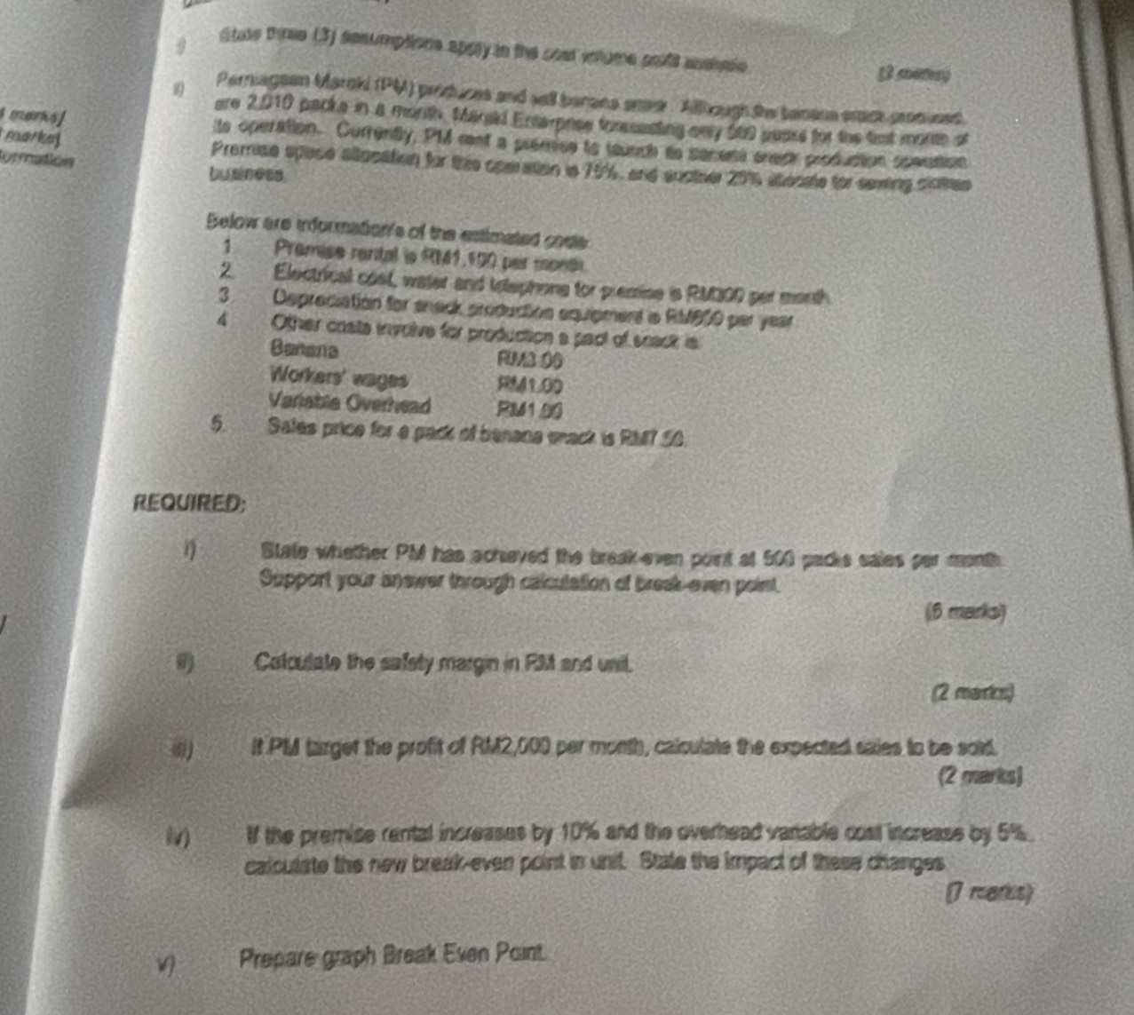 Stuse three (3) sesumptions apoly in the cost vnume pold ashee 
s amay 
Periagean Maroki (PM) priduces and sell berane enee Allough the temane emck cromused 
ere 2,010 packe in a morth Marald Enterprse foneecting ony 500 sears for the fmt monte of 
marks] its operation. Currently, PM ret a premce to teunch to secess crech produstion soeuttion 
tormatión 
marke Premise space allucation for the operation in 70%, and sucther 201 atecate for sewing clotres 
bumness 
Below are information's of the estimated cosle 
1 Premise rantal is RM1,100 per mondi 
2. Electrical cost, water and telephons for premise is RM300 per morth 
3. Depreciation for snack production equipment s RMB10 par year
4 Other costa involve for production a pact of snack is 
Banana FUM3 0 
Workers' wages RM41.00
Variable Overhead RM1.00
5. Sales price for a pack of benana wack is RM? S0. 
REQUIRED; 
η State whether PM has achieved the break-even point at 500 packs sales par month
Support your answer through calculation of break-even poist. 
(6 marks) 
I) Calculate the safety margin in RMM and unil. 
(2 marrics) 
(Ii) It PM target the profit of RM2,000 per month, calculate the expected saies to be soid. 
(2 marks) 
lv) If the premise rental increases by 10% and the overhead vanable cost increase by 5%. 
calculate the new break-even point in unit. State the impact of these changes 
7 mars) 
Prepare graph Break Even Point.