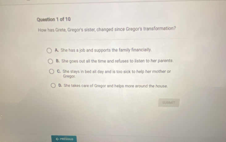 How has Grete, Gregor's sister, changed since Gregor's transformation?
A. She has a job and supports the family financially.
B. She goes out all the time and refuses to listen to her parents.
C. She stays in bed all day and is too sick to help her mother or
Gregor,
D. She takes care of Gregor and helps more around the house.
SUBMNT
PREVIOUS