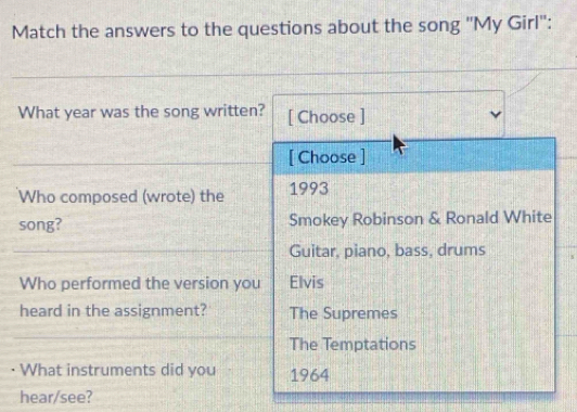 Match the answers to the questions about the song "My Girl":
What year was the song written? [ Choose ]
[ Choose ]
Who composed (wrote) the 1993
song? Smokey Robinson & Ronald White
Guitar, piano, bass, drums
Who performed the version you Elvis
heard in the assignment? The Supremes
The Temptations
What instruments did you 1964
hear/see?