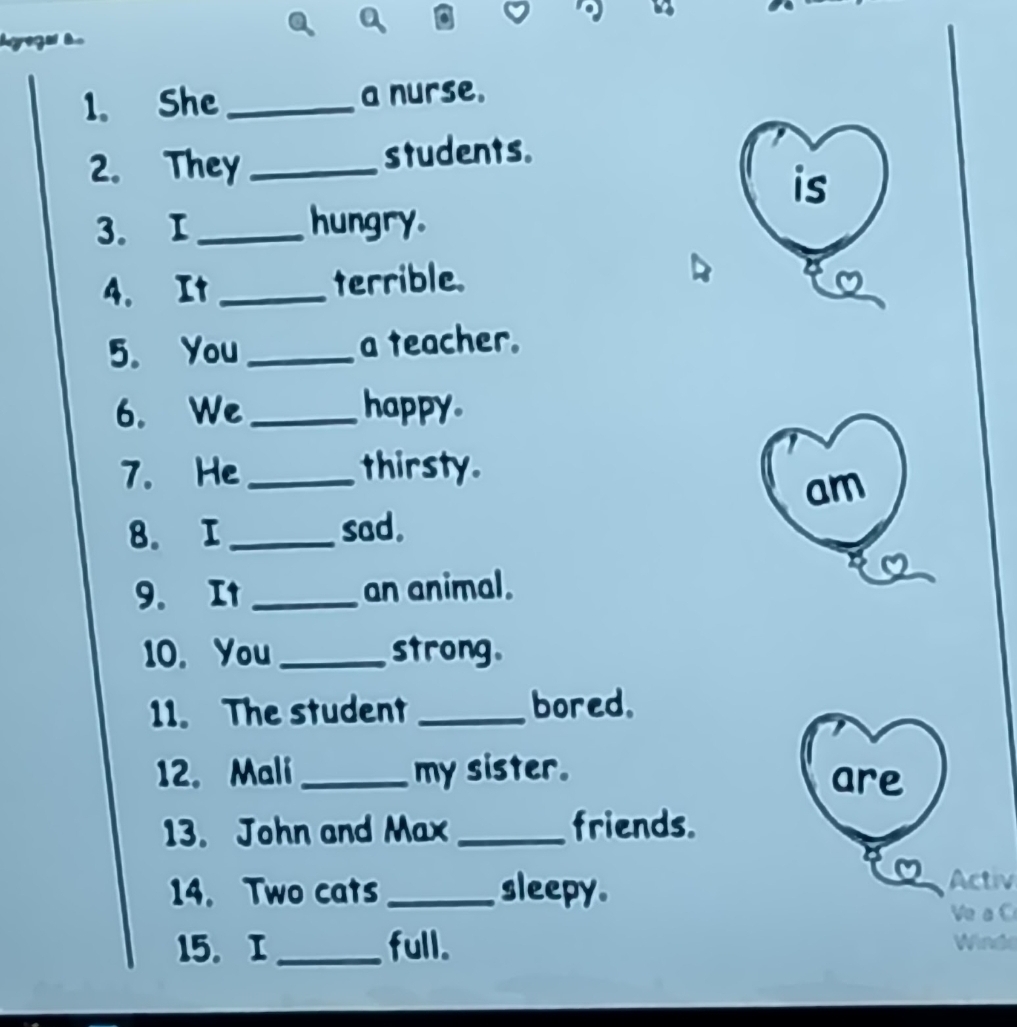 She _a nurse. 
2. They _students. 
is 
3. I _hungry. 
4. It _terrible. 
5. You_ a teacher. 
6. We_ happy. 
7. He_ thirsty. 
am 
8. I_ sad. 
9. It_ an animal. 
10. You_ strong. 
11. The student _bored. 
12. Mali_ my sister. are 
13. John and Max _friends. 
14. Two cats _sleepy. 
Activ 
Ve a C 
15.I _full. Wedl