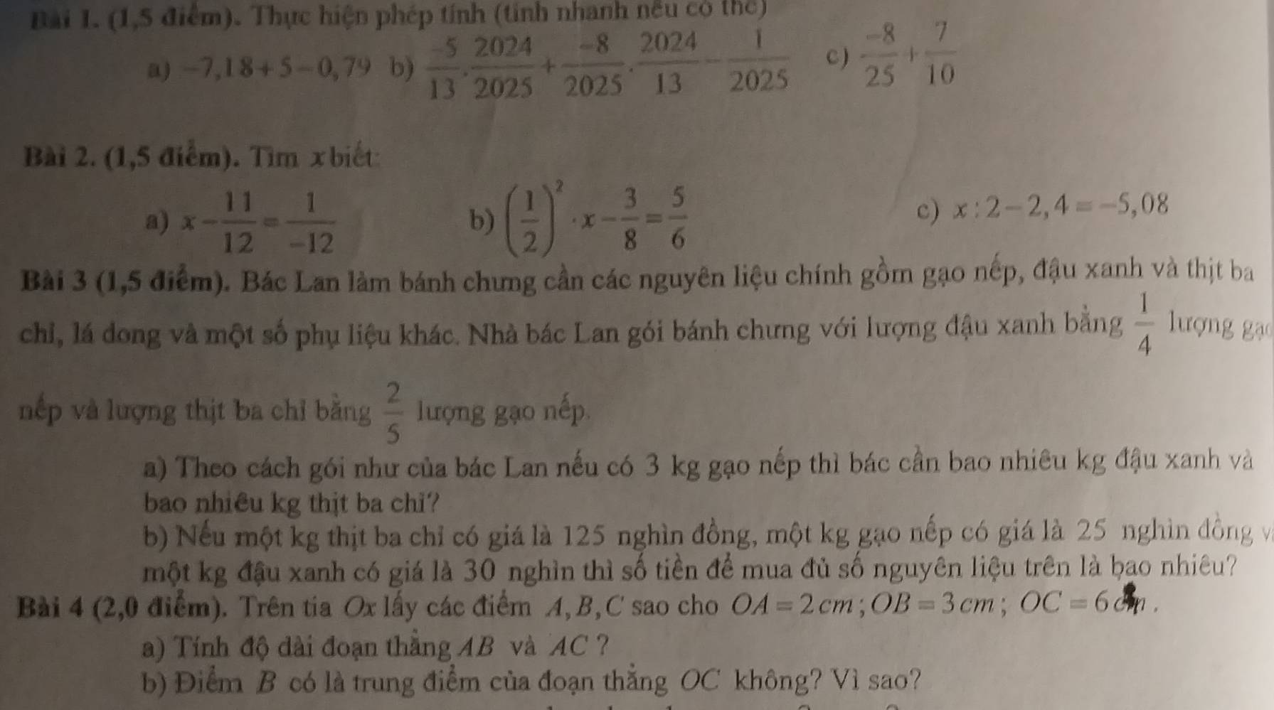 (1,5 điểm). Thực hiện phép tính (tính nhanh nều có thể)
a) -7,18+5-0,79 b)  (-5)/13 . 2024/2025 + (-8)/2025 . 2024/13 - 1/2025  C)  (-8)/25 + 7/10 
Bài 2. (1,5 điểm). Tìm x biết
a) x- 11/12 = 1/-12  b) ( 1/2 )^2· x- 3/8 = 5/6 
c) x:2-2,4=-5,08
Bài 3 (1,5 điểm). Bác Lan làm bánh chưng cần các nguyên liệu chính gồm gạo nếp, đậu xanh và thịt ba
chi, lá dong và một số phụ liệu khác. Nhà bác Lan gói bánh chưng với lượng đậu xanh bằng  1/4  lượng gạ
nếp và lượng thịt ba chỉ bằng  2/5  lượng gạo nếp
a) Theo cách gói như của bác Lan nếu có 3 kg gạo nếp thì bác cần bao nhiêu kg đậu xanh và
bao nhiêu kg thjt ba chi?
b) Nếu một kg thịt ba chỉ có giá là 125 nghìn đồng, một kg gạo nếp có giá là 25 nghìn đồng và
một kg đậu xanh có giá là 30 nghìn thì số tiền để mua đủ số nguyên liệu trên là bao nhiêu?
Bài 4 (2,0 điểm). Trên tia Ox lấy các điểm A, B, C sao cho OA=2cm;OB=3cm;OC=6cm.
a) Tính độ dài đoạn thắng AB và AC ?
b) Điểm B có là trung điểm của đoạn thắng OC không? Vì sao?