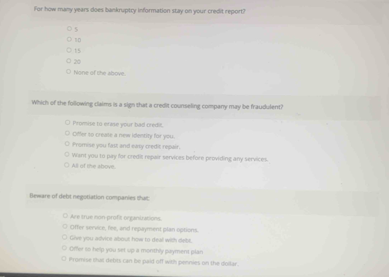 For how many years does bankruptcy information stay on your credit report?
5
10
15
20
None of the above.
Which of the following claims is a sign that a credit counseling company may be fraudulent?
Promise to erase your bad credit.
Offer to create a new identity for you.
Promise you fast and easy credit repair.
Want you to pay for credit repair services before providing any services.
All of the above.
Beware of debt negotiation companies that:
Are true non-profit organizations.
Offer service, fee, and repayment plan options.
Give you advice about how to deal with debt.
Offer to help you set up a monthly payment plan
Promise that debts can be paid off with pennies on the dollar.