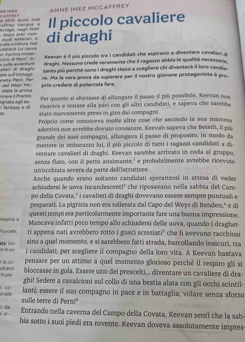 CAFFHEY ANNE INEZ MCCAFFREY
NÉ INE2
6-2011) Anne Inez Il piccolo cavaliere
affrey nacque  
bridge, negli Stati
: dopo aver com
ò alla scrittura. Nel di draghi
studi letterari, si
Lubblicô La cerca
yr, i primo roman-
'ciclo di Pern'', în- Keevan è il più piccolo tra i candidati che aspirano a diventare cavalieri di
o sulle avventure draghi. Nessuno crede veramente che il ragazzo abbia le qualità necessarie,
alieri di draghi
ate sull'immagi- tanto più perché sono i draghi stessi a scegliere chi diventerà il loro cavalie .
neta Pern. Per re. Ma la vera prova da superare per il nostro giovane protagonista è pro-
el  yr Mc- prio credere di potercela fare.
stata la prima
ncere il Premio
egnato agli au- Per quanto si sforzasse di allungare il passo il più possibile, Keevan non
i fantasy o di riusciva a restare alla pari con gli altri candidati, e sapeva che sarebbe
za. stato nuovamente preso in giro dai compagni.
Proprio come conosceva molte altre cose che secondo la sua mamma
adottiva non avrebbe dovuto conoscere, Keevan sapeva che Beterli, il più
grande dei suoí compagni, allungava il passo di proposito, in modo da
mettere in imbarazzo lui, il più piccolo di tutti i ragazzi candidati a di-
ventare cavalieri di draghi. Keevan sarebbe arrivato in coda al gruppo,
senza fiato, con il petto ansimante,' e probabilmente avrebbe ricevuto
un’occhiata severa da parte dell’istruttore.
Anche quando erano soltanto candidati speranzosi in attesa di veder
schiudersi le uova incandescenti² che riposavano nella sabbia del Cam-
po della Covata,³ i cavalieri di draghi dovevano essere sempre puntuali e
preparati. La pigrizia non era tollerata dal Capo del Weyr di Benden,“ e di
questi tempi era particolarmente importante fare una buona impressione.
respira a Mancava infatti poco tempo allo schiudersi delle uova, quando i draghet-
fuocate, ti appena nati avrebbero rotto i gusci screziat i^5 che li avevano racchiusi
ata: luo- sino a quel momento, e si sarebbero fatti strada, barcollando insicuri, tra
o le uo- i candidati, per scegliere il compagno della loro vita. A Keevan bastava
é la co- pensare per un attimo a quel momento glorioso perché il respiro gli si
ulcano
rio pia- bloccasse in gola. Essere uno dei prescelti... diventare un cavaliere di dra-
ghi! Sedere a cavalcioni sul collo di una bestia alata con gli occhi scintil-
i, co-
orate lanti; essere il suo compagno in pace e in battaglia; volare senza sforzo
sulle terre di Pern 1^6
ɔ dai
i ar- Entrando nella caverna del Campo della Covata, Keevan sentì che la sab-
bia sotto i suoi piedi era rovente. Keevan doveva assolutamente impres