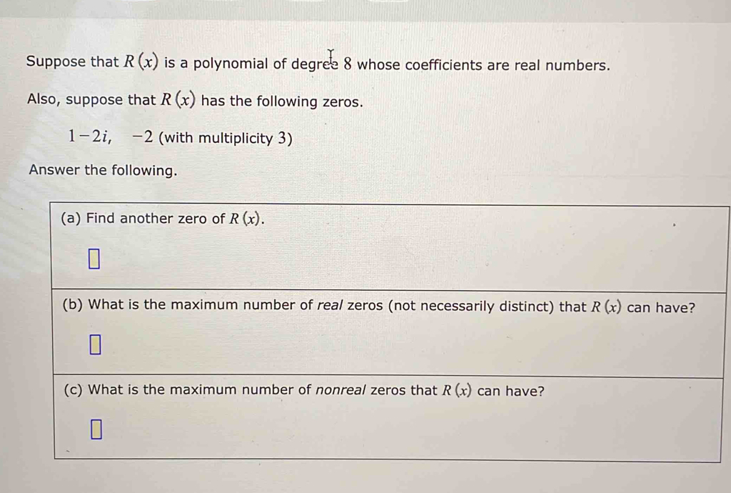 Suppose that R(x) is a polynomial of degree 8 whose coefficients are real numbers. 
Also, suppose that R(x) has the following zeros.
|-2 i, -2 (with multiplicity 3) 
Answer the following. 
(a) Find another zero of R(x). 
(b) What is the maximum number of real zeros (not necessarily distinct) that R(x) can have? 
(c) What is the maximum number of nonreal zeros that R(x) can have?