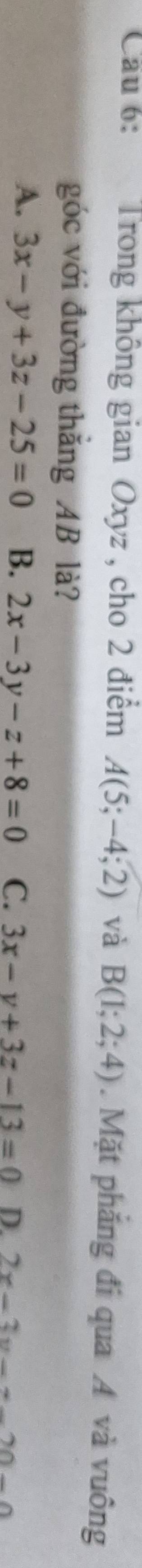 Cau 6: Trong không gian Oxyz , cho 2 điểm A(5;-4;2) và B(1;2;4). Mặt phăng đi qua A và vuông
góc với đường thắng AB là?
A. 3x-y+3z-25=0 B. 2x-3y-z+8=0 C. 3x-y+3z-13=0 D. 2x-3y-x-20-0