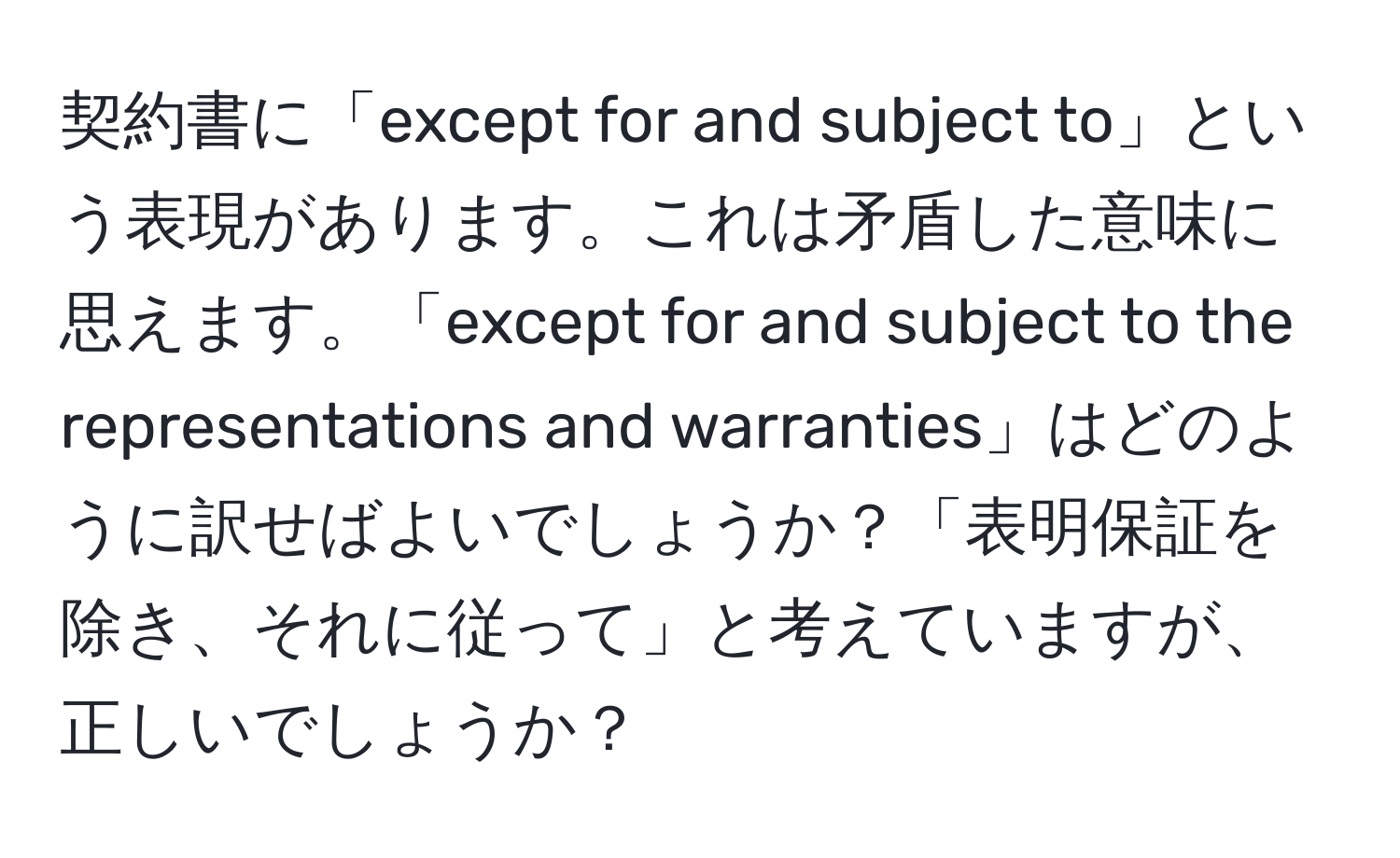 契約書に「except for and subject to」という表現があります。これは矛盾した意味に思えます。「except for and subject to the representations and warranties」はどのように訳せばよいでしょうか？「表明保証を除き、それに従って」と考えていますが、正しいでしょうか？