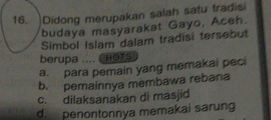 ]Didong merupakan salah satu tradisi
budaya masyarakat Gayo, Aceh.
Simbol Islam dalam tradisi tersebut
berupa .... CHOTS
a. para pemain yang memakai peci
b. pemainnya membawa rebana
c. dilaksanakan di masjid
d penontonnya memakai sarung