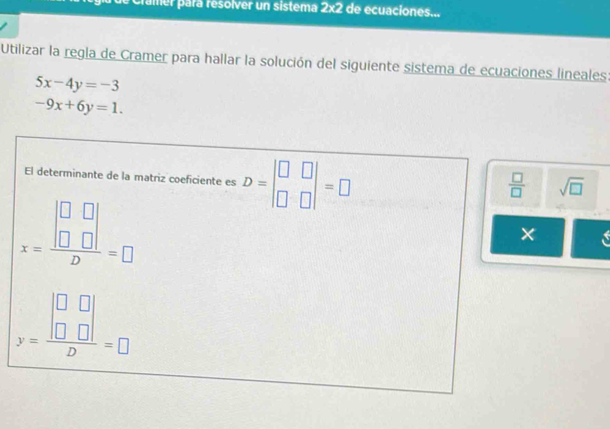 cramer para resolver un sistema 2* 2 de ecuaciones... 
Utilizar la regla de Cramer para hallar la solución del siguiente sistema de ecuaciones lineales
5x-4y=-3
-9x+6y=1. 
El determinante de la matriz coeficiente es D=beginvmatrix □ &□  □ &□ endvmatrix =□
 □ /□   sqrt(□ )
x=frac beginvmatrix □ &□  □ &□ endvmatrix D=□
×
y=frac beginvmatrix □ &□  □ &□ endvmatrix D=□