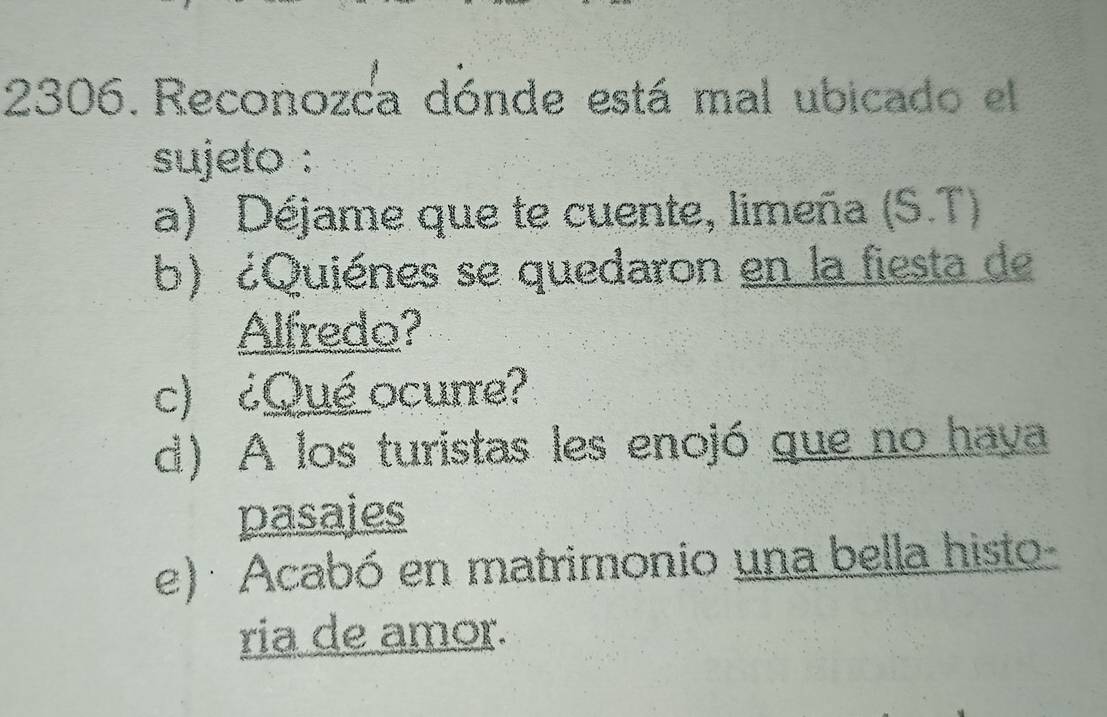 Reconozca dónde está mal ubicado el 
sujeto : 
a) Déjame que te cuente, limeña (S.T) 
b) ¿Quiénes se quedaron en la fiesta de 
Alfredo? 
c) ¿Qué ocurre? 
d) A los turistas les enojó que no hava 
pasajes 
e) : Acabó en matrimonio una bella histo- 
ria de amor.