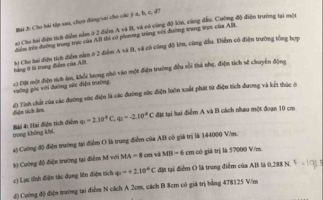 Cho bài tập sau, chọn đúng/sai cho các ý a, b, c, d?
a) Cho hai điện tích điểm nằm ở 2 điểm A và B, và có cùng độ lớn, cùng đấu. Cường độ điện trường tại một
điểm trên đường trung trực của AB thì có phương trùng với đường trung trực của AB.
b) Cho hai điện tích điểm nằm ở 2 điểm A và B, và có cùng độ lớn, cùng dầu. Điễm có điện trường tổng hợp
băng 0 là trung điểm của AB.
c) Đặt một điện tích âm, khổi lượng nhỏ vào một điện trường đều rồi thả nhẹ, điện tích sẽ chuyển động
vuông góc với đường sức điện trường.
d) Tính chất của các đường sức điện là các đường sức điện luỡn xuất phát từ điện tích đương và kết thúc ở
điện tích âm.
trong không khí.  Bài 4: Hai điện tích điểm q_1=2.10^(-8)C,q_2=-2.10^(-8)C đặt tại hai điểm A và B cách nhau một đoạn 10 cm
a) Cường độ điện trường tại điểm O là trung điểm của AB có giá trị là 144000 V/m.
b) Cường độ điện trường tại điểm M với MA=8cm và MB=6cm có giá trị là 57000 V/m.
c) Lực tĩnh điện tác dụng lên điện tích q_0=+2.10^(-6)C đặt tại điểm O là trung điểm của AB là 0,288 N.
d) Cường độ điện trường tại điểm N cách A 2cm, cách B 8cm có giá trị bằng 478125 V/m