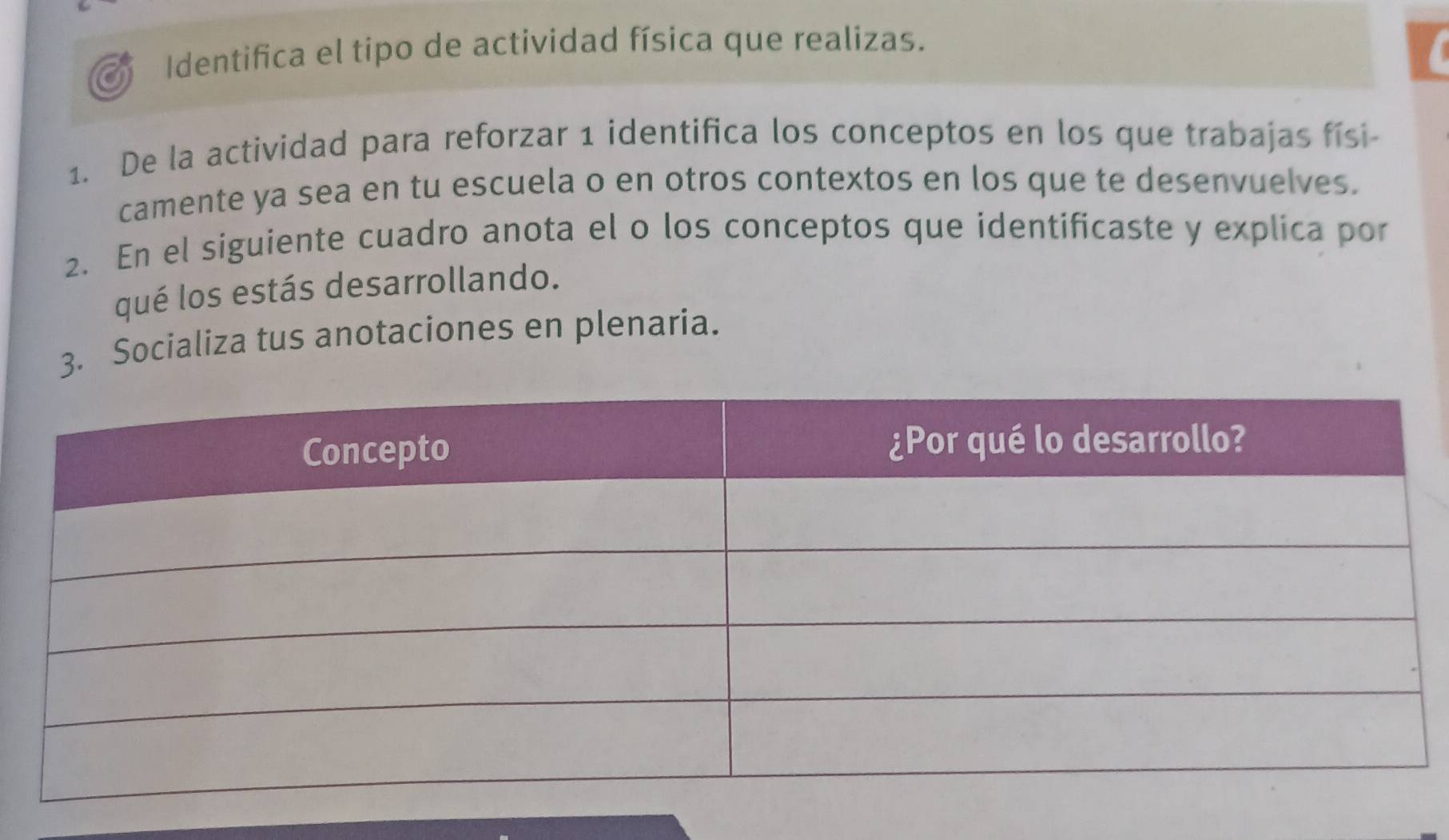 Identifica el tipo de actividad física que realizas. 
1. De la actividad para reforzar 1 identifica los conceptos en los que trabajas físi- 
camente ya sea en tu escuela o en otros contextos en los que te desenvuelves. 
2. En el siguiente cuadro anota el o los conceptos que identificaste y explica por 
qué los estás desarrollando. 
3. Socializa tus anotaciones en plenaria.