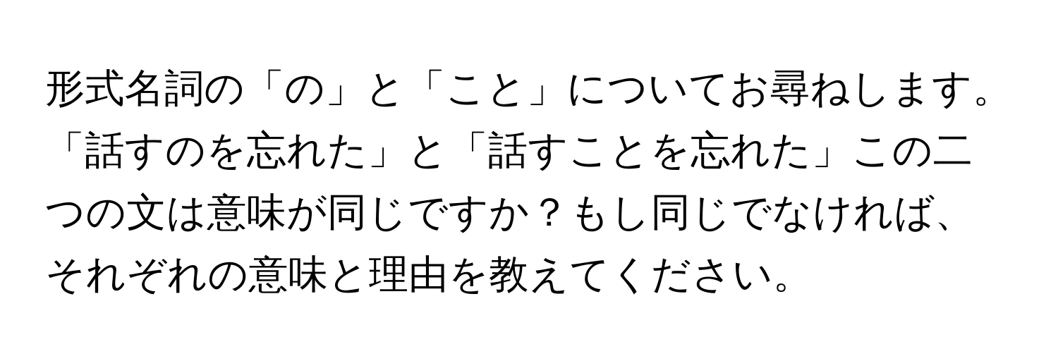 形式名詞の「の」と「こと」についてお尋ねします。「話すのを忘れた」と「話すことを忘れた」この二つの文は意味が同じですか？もし同じでなければ、それぞれの意味と理由を教えてください。