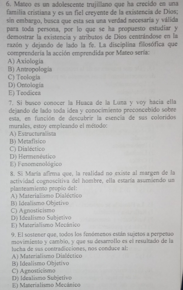 Mateo es un adolescente trujillano que ha crecido en una
familia cristiana y es un fiel creyente de la existencia de Dios;
sin embargo, busca que esta sea una verdad necesaria y válida
para toda persona, por lo que se ha propuesto estudiar y
demostrar la existencia y atributos de Dios centrándose en la
razón y dejando de lado la fe. La disciplina filosófica que
comprendería la acción emprendida por Mateo sería:
A) Axiología
B) Antropología
C) Teología
D) Ontología
E) Teodicea
7. Si busco conocer la Huaca de la Luna y voy hacia ella
dejando de lado toda idea y conocimiento preconcebido sobre
esta, en función de descubrir la esencia de sus coloridos
murales, estoy empleando el método:
A) Estructuralista
B) Metafísico
C) Dialéctico
D) Hermenéutico
E) Fenomenológico
8. Si María afirma que, la realidad no existe al margen de la
actividad cognoscitiva del hombre, ella estaría asumiendo un
planteamiento propio del:
A) Materialismo Dialéctico
B) Idealismo Objetivo
C) Agnosticismo
D) Idealismo Subjetivo
E) Materialismo Mecánico
9. El sostener que, todos los fenómenos están sujetos a perpetuo
movimiento y cambio, y que su desarrollo es el resultado de la
lucha de sus contradicciones, nos conduce al:
A) Materialismo Dialéctico
B) Idealismo Objetivo
C) Agnosticismo
D) Idealismo Subjetivo
E) Materialismo Mecánico