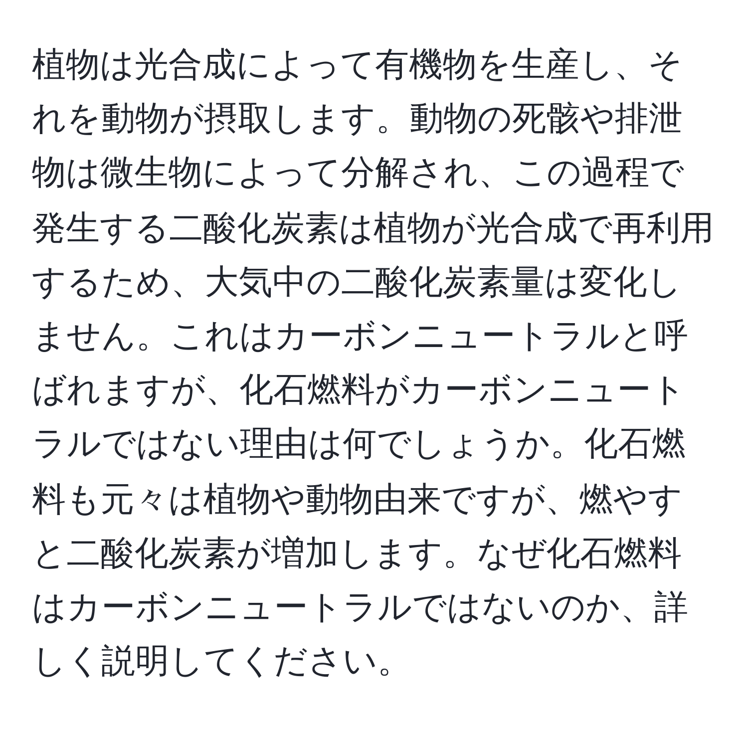 植物は光合成によって有機物を生産し、それを動物が摂取します。動物の死骸や排泄物は微生物によって分解され、この過程で発生する二酸化炭素は植物が光合成で再利用するため、大気中の二酸化炭素量は変化しません。これはカーボンニュートラルと呼ばれますが、化石燃料がカーボンニュートラルではない理由は何でしょうか。化石燃料も元々は植物や動物由来ですが、燃やすと二酸化炭素が増加します。なぜ化石燃料はカーボンニュートラルではないのか、詳しく説明してください。