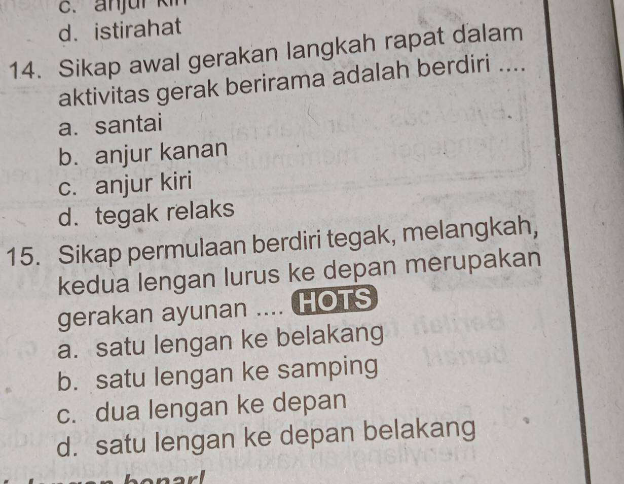 c. anjur kin
d. istirahat
14. Sikap awal gerakan langkah rapat dalam_
aktivitas gerak berirama adalah berdiri
a. santai
b. anjur kanan
c. anjur kiri
d. tegak relaks
15. Sikap permulaan berdiri tegak, melangkah,
kedua lengan lurus ke depan merupakan
gerakan ayunan .... HOTS
a. satu lengan ke belakang
b. satu lengan ke samping
c. dua lengan ke depan
d. satu lengan ke depan belakang
anarl