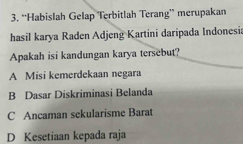 “Habislah Gelap Terbitlah Terang” merupakan
hasil karya Raden Adjeng Kartini daripada Indonesia
Apakah isi kandungan karya tersebut?
A Misi kemerdekaan negara
B Dasar Diskriminasi Belanda
C Ancaman sekularisme Barat
D Kesetiaan kepada raja