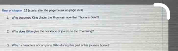 Rest of chapter 18 (starts after the page break on page 263) 
1. Who becomes King Under the Mountain now that Thorin is dead? 
2. Why does Bilbo give the necklace of jewels to the Elvenking? 
3 Which characters adcompany Bilbo during this part of his jourey home?