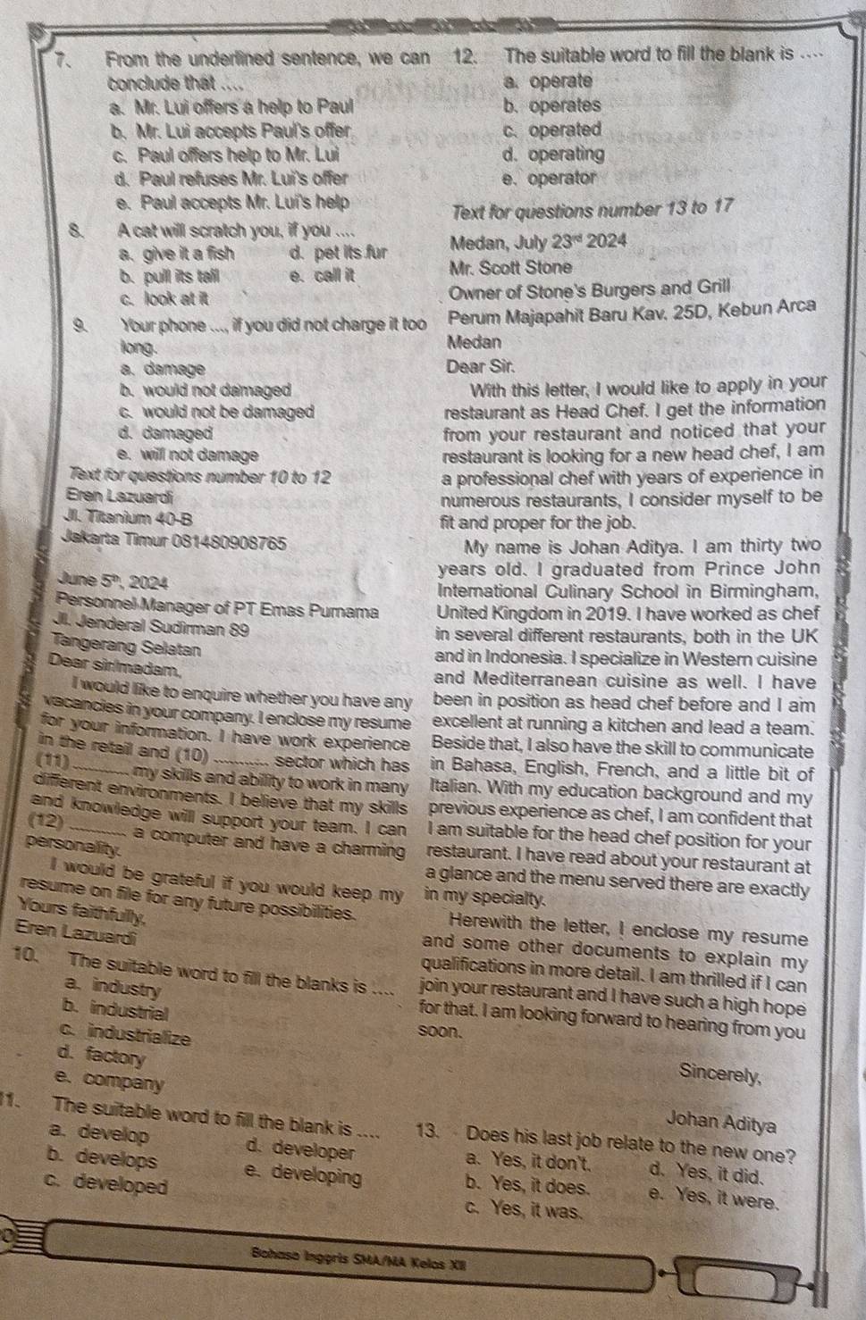 From the underfined sentence, we can 12. The suitable word to fill the blank is …
conclude that .... a. operate
a. Mr. Lui offers a help to Paul b. operates
b. Mr. Lui accepts Paul's offer c.operated
c. Paul offers help to Mr. Lui d. operating
d. Paul refuses Mr. Lui's offer e. operator
e. Paul accepts Mr. Lui's help
Text for questions number 13 to 17
8. A cat will scratch you, if you .... Medan, July 23^(rd)2024
a. give it a fish d. pet its fur
b. pull its tail e. call it Mr. Scott Stone
c. look at it Owner of Stone's Burgers and Grill
9. Your phone ..., if you did not charge it too Perum Majapahit Baru Kav. 25D, Kebun Arca
long. Medan
a. damage Dear Sir.
b. would not damaged With this letter, I would like to apply in your
c. would not be damaged restaurant as Head Chef. I get the information
d. damaged from your restaurant and noticed that your
e. will not damage restaurant is looking for a new head chef, I am
Text for questions number 10 to 12 a professional chef with years of experience in
Eren Lazuardí
numerous restaurants, I consider myself to be
JII. Titanium 40-B fit and proper for the job.
Jakarta Timur 081480908765
My name is Johan Aditya. I am thirty two
years old. I graduated from Prince John
June 5° 024
International Culinary School in Birmingham,
Personnel Manager of PT Emas Pumama United Kingdom in 2019. I have worked as chef
JI. Jenderal Sudîrman 89
in several different restaurants, both in the UK
Tangerang Selatan
and in Indonesia. I specialize in Western cuisine
Dear sir/madam,
and Mediterranean cuisine as well. I have
I would like to enquire whether you have any been in position as head chef before and I am
vacancies in your company. I enclose my resume excellent at running a kitchen and lead a team.
for your information. I have work experience Beside that, I also have the skill to communicate
in the retail and (10) sector which has in Bahasa, English, French, and a little bit of
(11) _my skills and abillity to work in many . Italian. With my education background and my
diffierent environments. I believe that my skills previous experience as chef, I am confident that
and knowledge will support your team. I can I am suitable for the head chef position for your
(12) _a computer and have a charming restaurant. I have read about your restaurant at
personality.
a glance and the menu served there are exactly
I would be grateful if you would keep my in my specialty.
Yours faithfully,
resume on file for any future possibilities. Herewith the letter, I enclose my resume
Eren Lazuardi
and some other documents to explain my 
qualifications in more detail. I am thrilled if I can
10. The suitable word to fill the blanks is .... join your restaurant and I have such a high hope
a.industry for that. I am looking forward to hearing from you
b. industrial
c. industrialize
soon.
d.factory
e. company
Sincerely,
Johan Aditya
11. The suitable word to fill the blank is .... 13.  Does his last job relate to the new one?
a. develop d. developer a. Yes, it don't. d. Yes, it did.
b. develops e. developing b. Yes, it does. e. Yes, it were.
c. developed c. Yes, it was.
a
Bohaso Ingçris SMA/MA Kelos XII