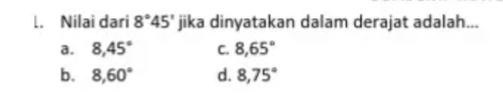 Nilai dari 8°45' jika dinyatakan dalam derajat adalah...
a. 8, 45° C. 8, 65°
b. 8, 60° d. 8, 75°