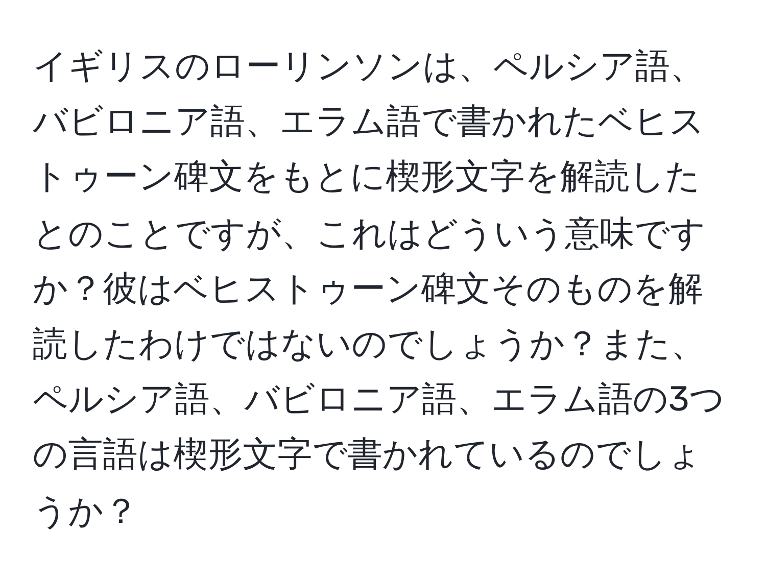 イギリスのローリンソンは、ペルシア語、バビロニア語、エラム語で書かれたベヒストゥーン碑文をもとに楔形文字を解読したとのことですが、これはどういう意味ですか？彼はベヒストゥーン碑文そのものを解読したわけではないのでしょうか？また、ペルシア語、バビロニア語、エラム語の3つの言語は楔形文字で書かれているのでしょうか？