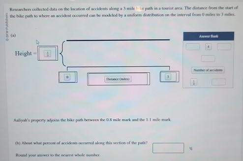 Researchers collected data on the location of accidents along a 3-mile bike path in a tourist area. The distance from the start of 
the bike path to where an accident occurred can be modeled by a uniform distribution on the interval from 0 miles to 3 miles. 
(a) 
Answer Bank
Height=□  
Number of accidents 
。 Distance (miles) 3
□ 
Aaliyah's property adjoins the bike path between the 0.8 mile mark and the 1.1 mile mark. 
(b) About what percent of accidents occurred along this section of the path?
□  %
Round your answer to the nearest whole number.