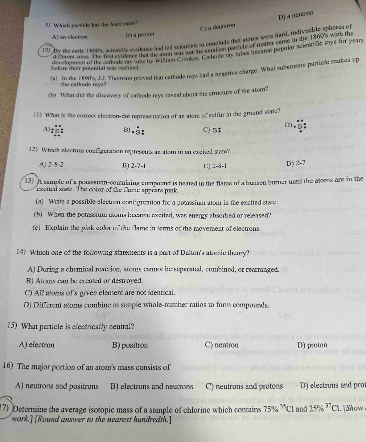 D) a neutron
9) Which particle has the least mass?
C) a deuteron
A) an electron B) a proton
10) By the early 1800's, scientific evidence had led scientists to conclude that atoms were hard, indivisible spheres of
different sizes. The first evidence that the atom was not the smallest particle of matter came in the 1860's with the
development of the eathode ray tube by William Crookes. Cathode ray tubes became popular scientific toys for years
before their potential was realized.
(a) In the 1890's, J.J. Thomson proved that cathode rays had a negative charge. What subatomic particle makes up
the cathode rays?
(b) What did the discovery of cathode rays reveal about the structure of the atom?
11) What is the correct electron-dot representation of an atom of sulfur in the ground state?
A) B). C) S：
D)
12) Which electron configuration represents an atom in an excited state?
A) 2-8 -2 B) 2-7-1 C) 2-8-1
D) 2-7
13) A sample of a potassium-containing compound is heated in the flame of a bunsen burner until the atoms are in the
excited state. The color of the flame appears pink.
(a) Write a possible electron configuration for a potassium atom in the excited state.
(b) When the potassium atoms became excited, was energy absorbed or released?
(c) Explain the pink color of the flame in terms of the movement of electrons.
14) Which one of the following statements is a part of Dalton's atomic theory?
A) During a chemical reaction, atoms cannot be separated, combined, or rearranged.
B) Atoms can be created or destroyed.
C) All atoms of a given element are not identical.
D) Different atoms combine in simple whole-number ratios to form compounds.
15) What particle is electrically neutral?
A) electron B) positron C) neutron D) proton
16) The major portion of an atom's mass consists of
A) neutrons and positrons B) electrons and neutrons C) neutrons and protons D) electrons and prot
17) Determine the average isotopic mass of a sample of chlorine which contains 75% ^35Cl and 25% ^37Cl.. [Show
work.] [Round answer to the nearest hundredth.]